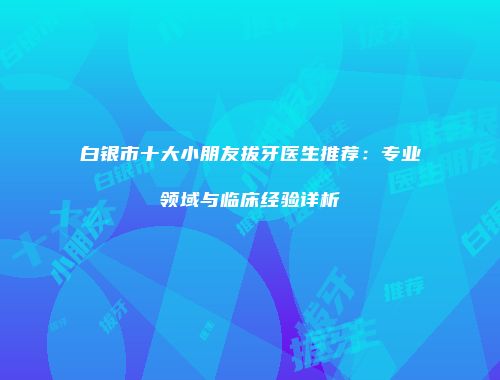 白银市十大小朋友拔牙医生推荐：专业领域与临床经验详析