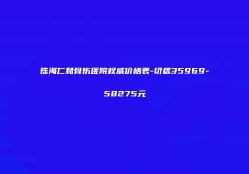 珠海仁和骨伤医院权威价格表-切痣35969-58275元
