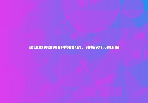 菏泽市去痣去斑手术价格、医院及方法详解