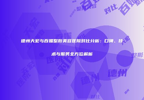 德州天宏与百媚整形美容医院对比分析：口碑、技术与服务全方位解析