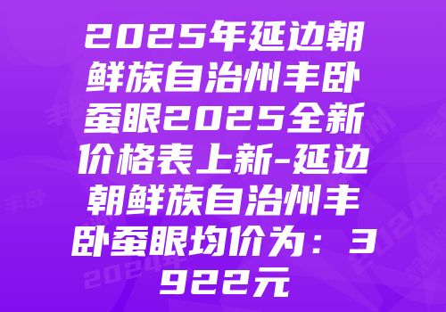 2025年延边朝鲜族自治州丰卧蚕眼2025全新价格表上新-延边朝鲜族自治州丰卧蚕眼均价为：3922元