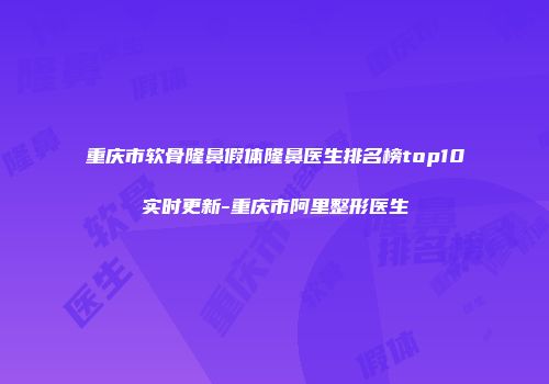 重庆市软骨隆鼻假体隆鼻医生排名榜top10实时更新-重庆市阿里整形医生