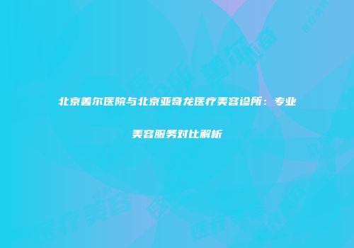 北京善尔医院与北京亚奇龙医疗美容诊所：专业美容服务对比解析