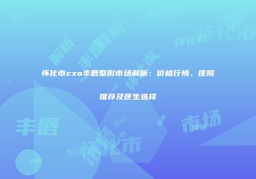 怀化市cxo丰唇整形市场解析：价格行情、医院推荐及医生选择