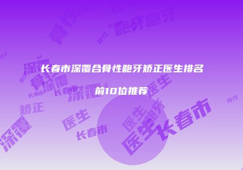 长春市深覆合骨性龅牙矫正医生排名前10位推荐