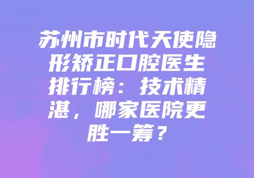 苏州市时代天使隐形矫正口腔医生排行榜：技术精湛，哪家医院更胜一筹？
