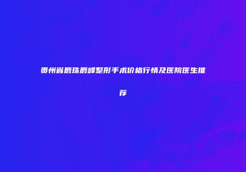 贵州省唇珠唇峰整形手术价格行情及医院医生推荐