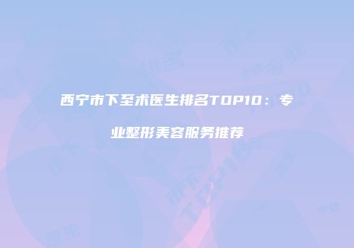 西宁市下至术医生排名TOP10：专业整形美容服务推荐