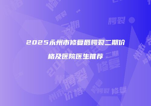 2025永州市修复唇腭裂二期价格及医院医生推荐