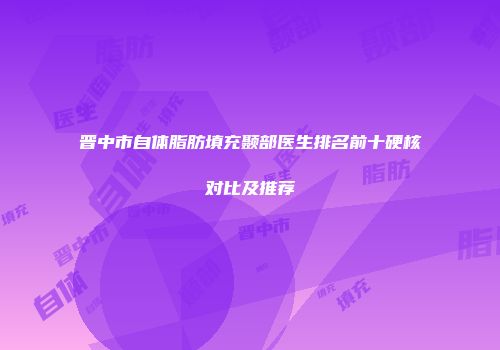 晋中市自体脂肪填充颞部医生排名前十硬核对比及推荐