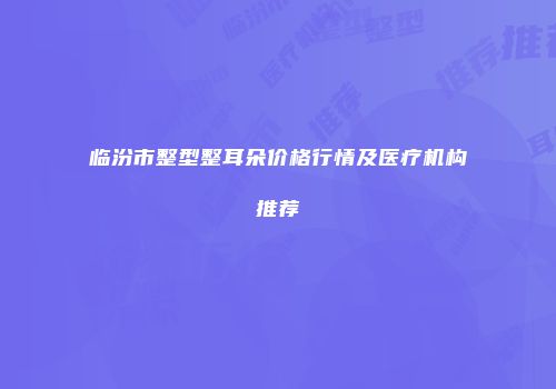 临汾市整型整耳朵价格行情及医疗机构推荐