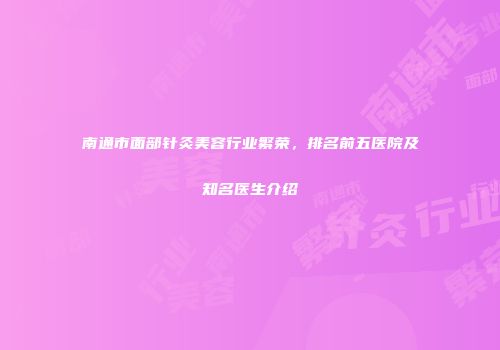南通市面部针灸美容行业繁荣，排名前五医院及知名医生介绍