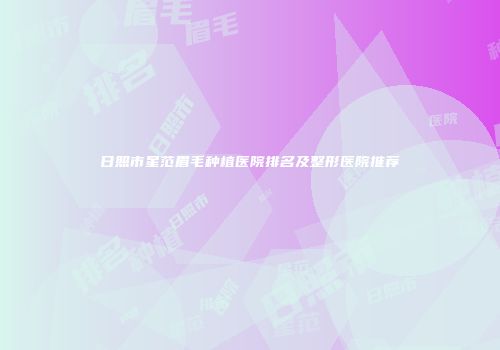 日照市星范眉毛种植医院排名及整形医院推荐