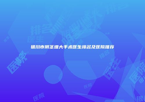 银川市阴茎增大手术医生排名及医院推荐