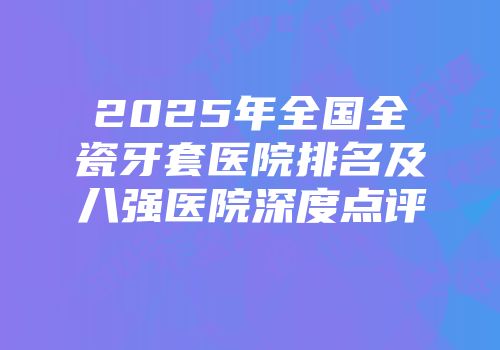2025年全国全瓷牙套医院排名及八强医院深度点评