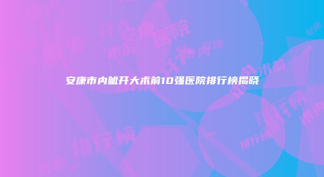 安康市内眦开大术前10强医院排行榜揭晓