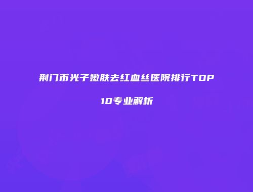 荆门市光子嫩肤去红血丝医院排行TOP10专业解析