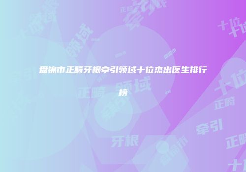 盘锦市正畸牙根牵引领域十位杰出医生排行榜