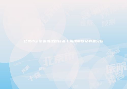 北京市去黑眼圈医院排名十强预测版及特色分析