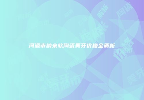 河源市纳米软陶瓷美牙价格全解析