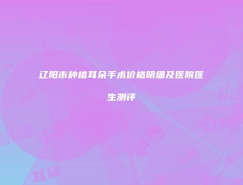 辽阳市种植耳朵手术价格明细及医院医生测评