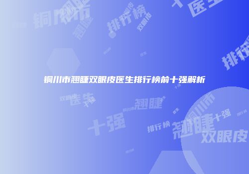 铜川市翘睫双眼皮医生排行榜前十强解析
