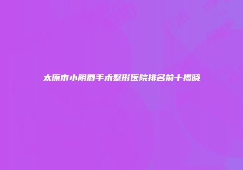 太原市小阴唇手术整形医院排名前十揭晓