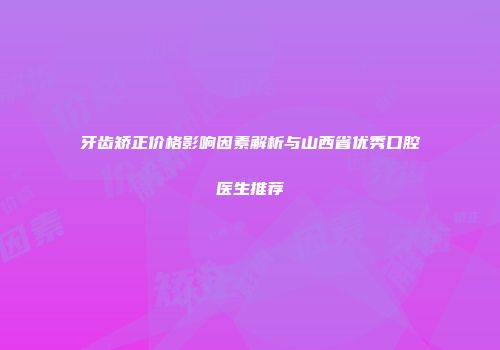 牙齿矫正价格影响因素解析与山西省优秀口腔医生推荐