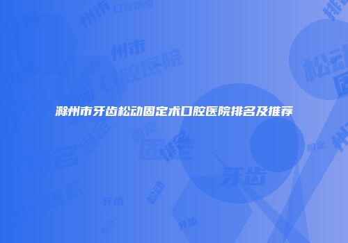 滁州市牙齿松动固定术口腔医院排名及推荐