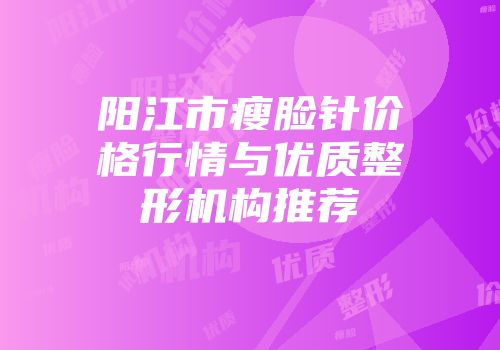 阳江市瘦脸针价格行情与优质整形机构推荐
