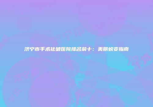 济宁市手术祛皱医院排名前十：美丽蜕变指南