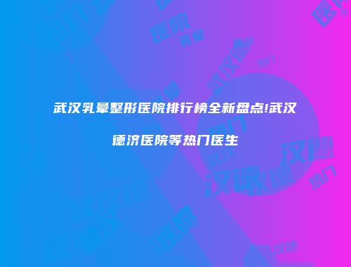 武汉乳晕整形医院排行榜全新盘点!武汉德济医院等热门医生