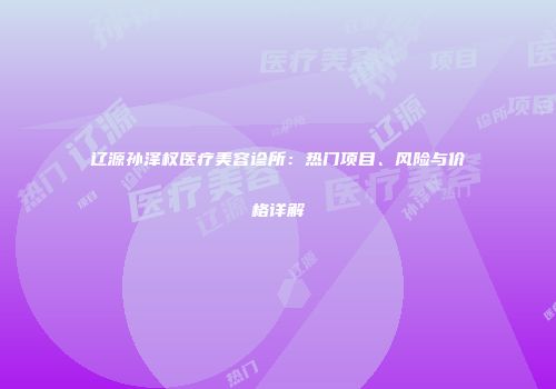 辽源孙泽权医疗美容诊所：热门项目、风险与价格详解