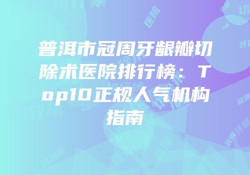 普洱市冠周牙龈瓣切除术医院排行榜：Top10正规人气机构指南