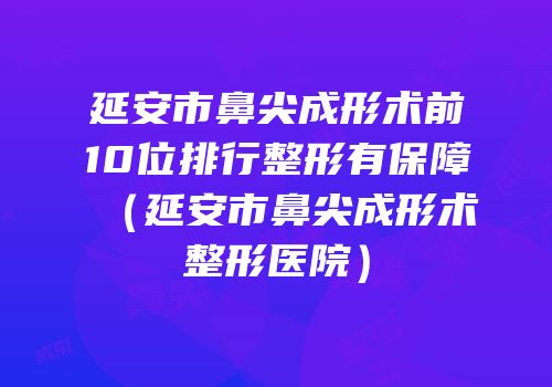 延安市鼻尖成形术前10位排行整形有保障（延安市鼻尖成形术整形医院）