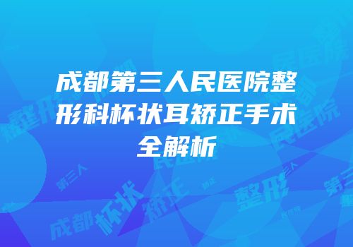 成都第三人民医院整形科杯状耳矫正手术全解析