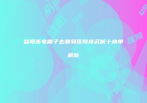 益阳市电离子去腋臭医院排名前十榜单解析