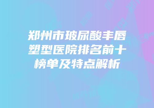 郑州市玻尿酸丰唇塑型医院排名前十榜单及特点解析