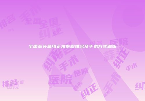 全国蒜头鼻纠正术医院排名及手术方式解析