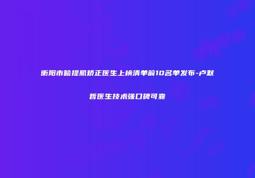 衡阳市睑提肌矫正医生上榜清单前10名单发布-卢默哲医生技术强口碑可靠