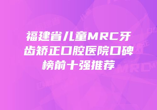 福建省儿童MRC牙齿矫正口腔医院口碑榜前十强推荐
