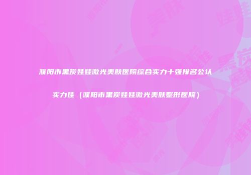 濮阳市黑炭娃娃激光美肤医院综合实力十强排名公认实力佳（濮阳市黑炭娃娃激光美肤整形医院）