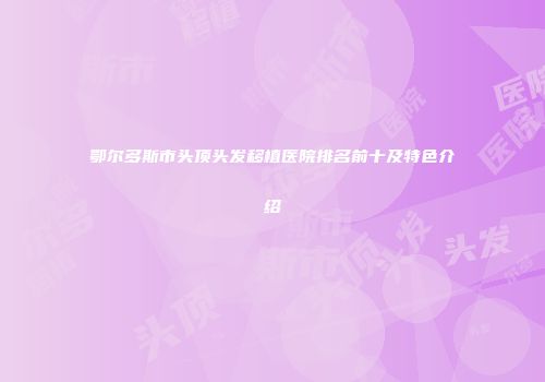 鄂尔多斯市头顶头发移植医院排名前十及特色介绍