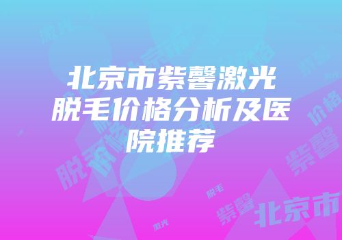 北京市紫馨激光脱毛价格分析及医院推荐