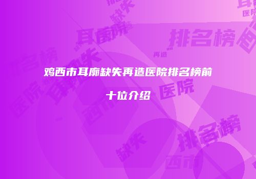 鸡西市耳廓缺失再造医院排名榜前十位介绍