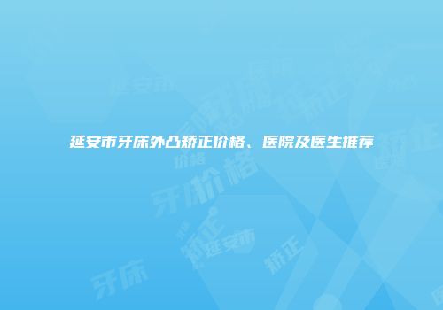 延安市牙床外凸矫正价格、医院及医生推荐