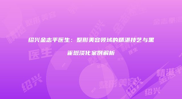 绍兴金志平医生：整形美容领域的精湛技艺与黑雀斑淡化案例解析