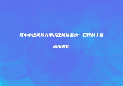 汉中市近视散光手术医院排名榜：口碑前十强医院解析