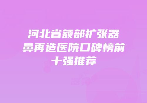 河北省额部扩张器鼻再造医院口碑榜前十强推荐