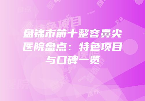 盘锦市前十整容鼻尖医院盘点：特色项目与口碑一览